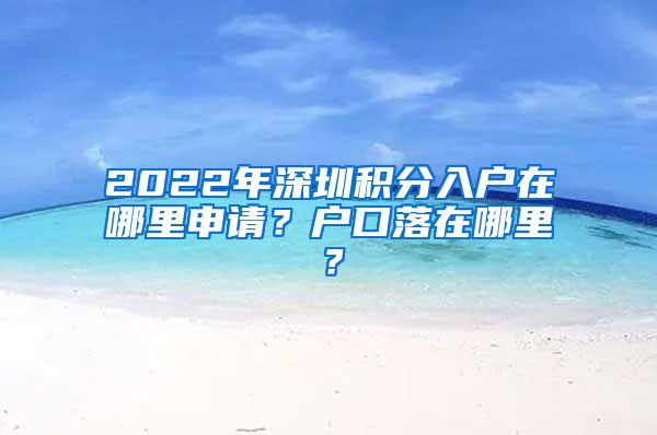 2022年深圳積分入戶在哪里申請？戶口落在哪里？