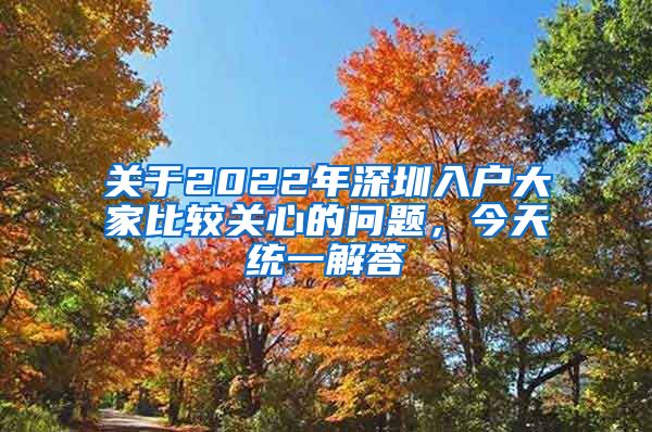 關(guān)于2022年深圳入戶(hù)大家比較關(guān)心的問(wèn)題，今天統(tǒng)一解答