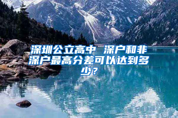 深圳公立高中 深戶和非深戶最高分差可以達到多少？