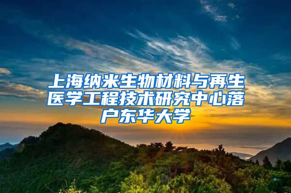 上海納米生物材料與再生醫(yī)學(xué)工程技術(shù)研究中心落戶東華大學(xué)