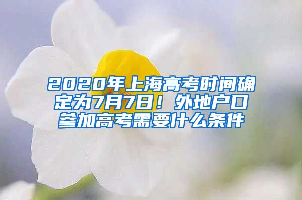 2020年上海高考時間確定為7月7日！外地戶口參加高考需要什么條件