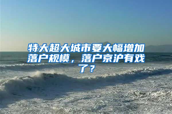 特大超大城市要大幅增加落戶規(guī)模，落戶京滬有戲了？