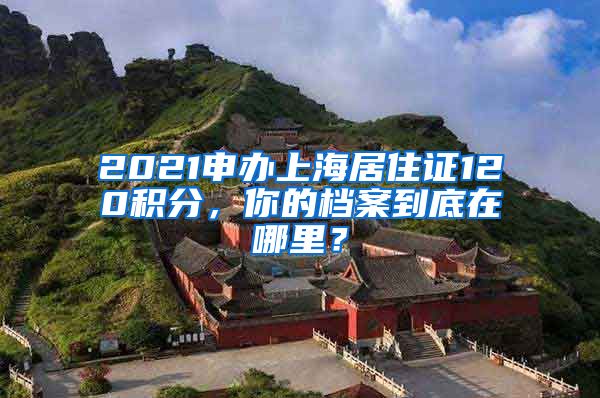 2021申辦上海居住證120積分，你的檔案到底在哪里？