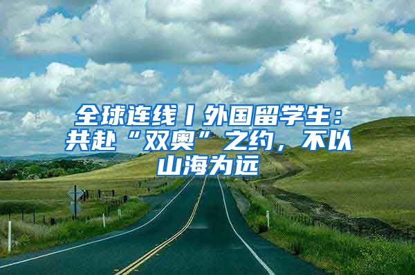 全球連線丨外國留學生：共赴“雙奧”之約，不以山海為遠