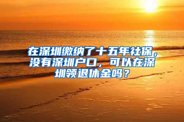 在深圳繳納了十五年社保，沒有深圳戶口，可以在深圳領(lǐng)退休金嗎？