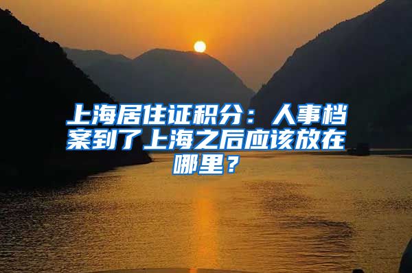 上海居住證積分：人事檔案到了上海之后應(yīng)該放在哪里？