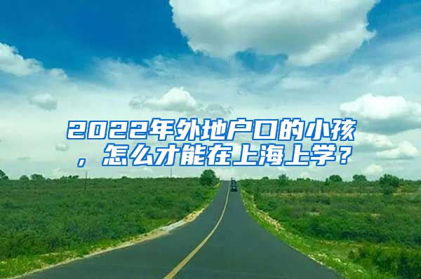 2022年外地戶口的小孩，怎么才能在上海上學(xué)？