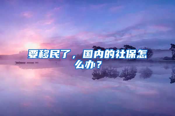 要移民了，國(guó)內(nèi)的社保怎么辦？