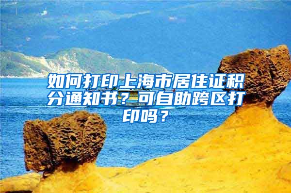 如何打印上海市居住證積分通知書？可自助跨區(qū)打印嗎？