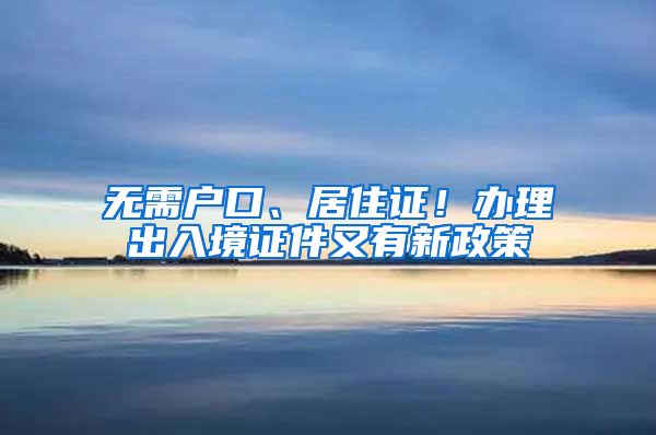 無需戶口、居住證！辦理出入境證件又有新政策