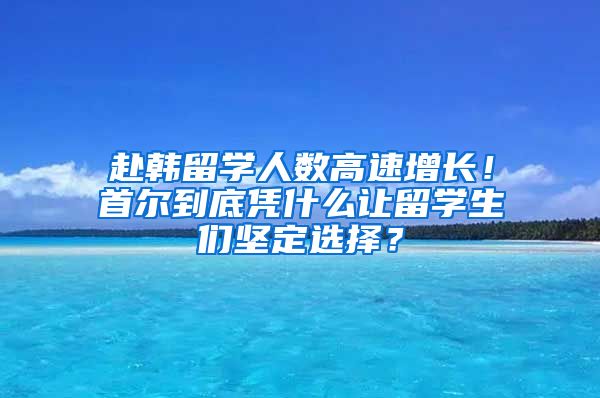 赴韓留學(xué)人數(shù)高速增長(zhǎng)！首爾到底憑什么讓留學(xué)生們堅(jiān)定選擇？