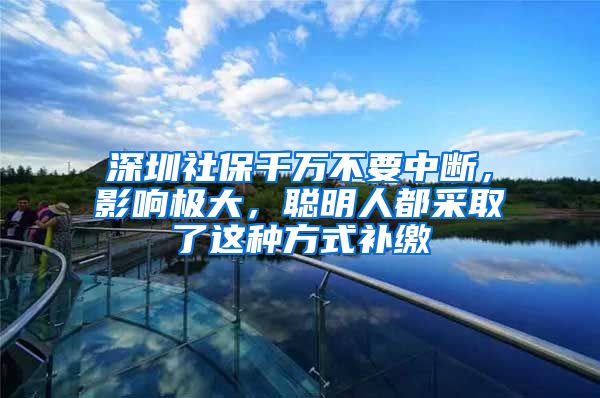 深圳社保千萬不要中斷，影響極大，聰明人都采取了這種方式補(bǔ)繳