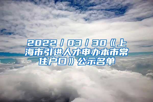 2022／03／30《上海市引進(jìn)人才申辦本市常住戶口》公示名單