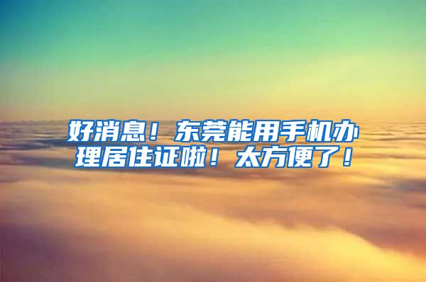 好消息！東莞能用手機辦理居住證啦！太方便了！