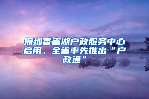 深圳香蜜湖戶政服務(wù)中心啟用，全省率先推出“戶政通”