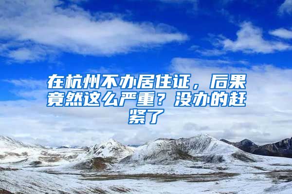 在杭州不辦居住證，后果竟然這么嚴(yán)重？沒辦的趕緊了