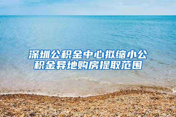 深圳公積金中心擬縮小公積金異地購房提取范圍