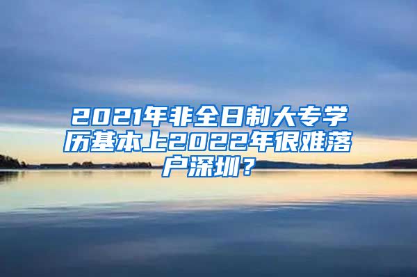 2021年非全日制大專學歷基本上2022年很難落戶深圳？