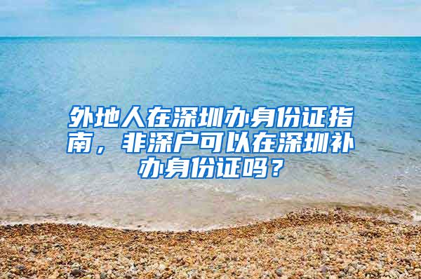 外地人在深圳辦身份證指南，非深戶可以在深圳補(bǔ)辦身份證嗎？