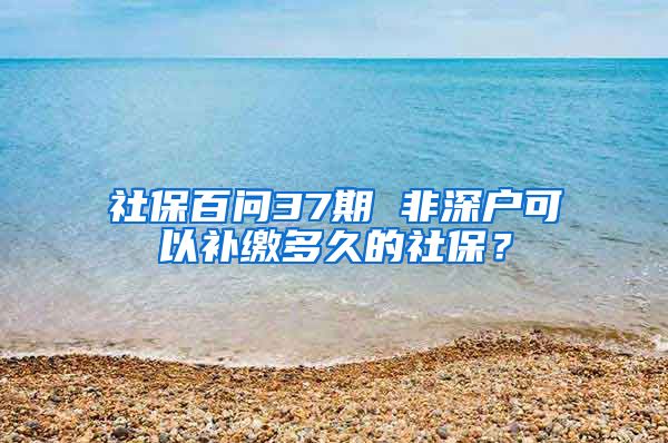 社保百問37期 非深戶可以補(bǔ)繳多久的社保？