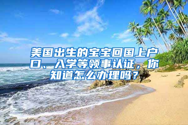 美國出生的寶寶回國上戶口、入學等領事認證，你知道怎么辦理嗎？