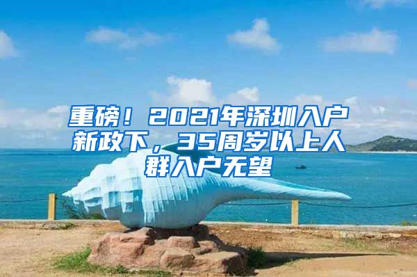 重磅！2021年深圳入戶新政下，35周歲以上人群入戶無望