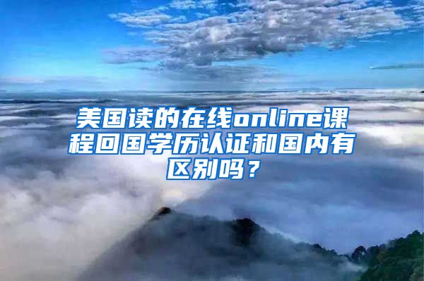 美國讀的在線online課程回國學歷認證和國內(nèi)有區(qū)別嗎？