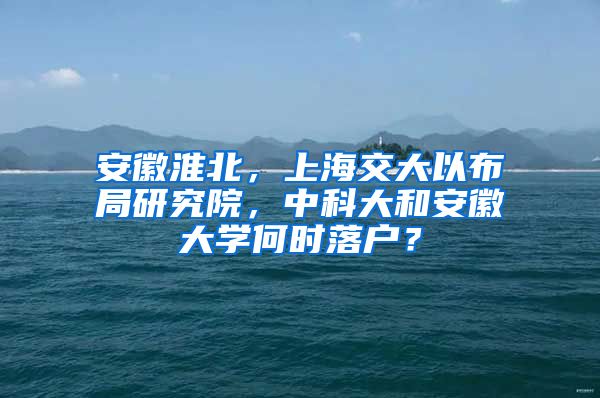 安徽淮北，上海交大以布局研究院，中科大和安徽大學(xué)何時(shí)落戶？