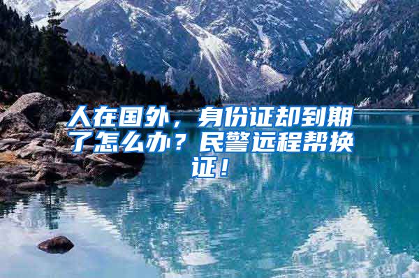 人在國外，身份證卻到期了怎么辦？民警遠(yuǎn)程幫換證！