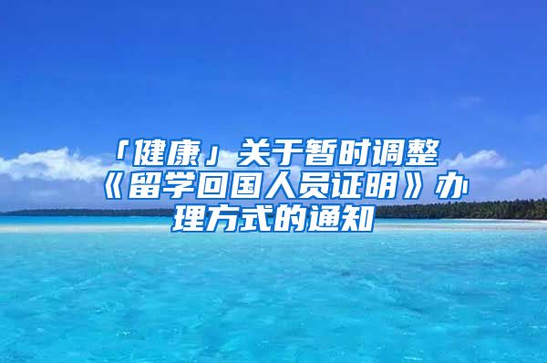 「健康」關(guān)于暫時調(diào)整《留學(xué)回國人員證明》辦理方式的通知