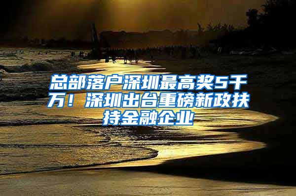 總部落戶深圳最高獎5千萬！深圳出臺重磅新政扶持金融企業(yè)