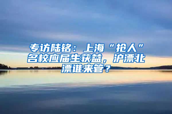 專訪陸銘：上?！皳屓恕泵?yīng)屆生獲益，滬漂北漂誰來管？