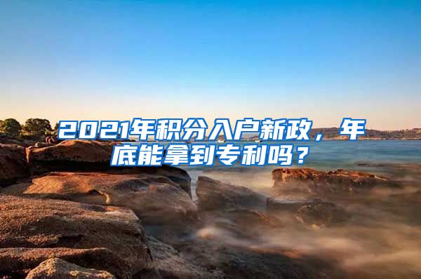 2021年積分入戶新政，年底能拿到專利嗎？