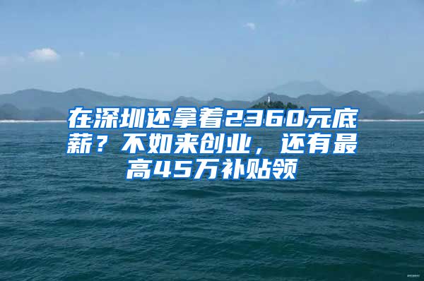 在深圳還拿著2360元底薪？不如來創(chuàng)業(yè)，還有最高45萬補貼領(lǐng)