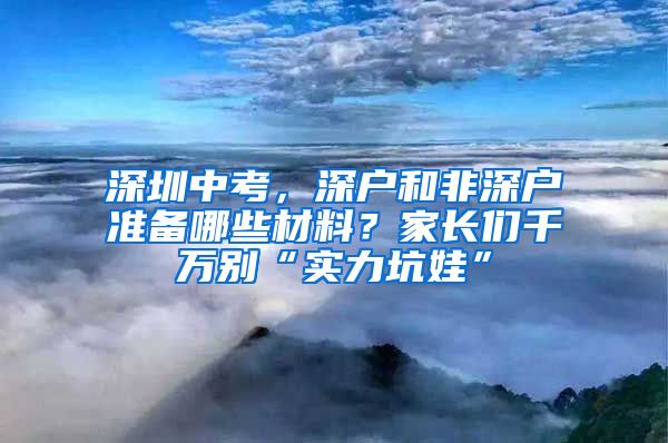 深圳中考，深戶和非深戶準(zhǔn)備哪些材料？家長們千萬別“實力坑娃”