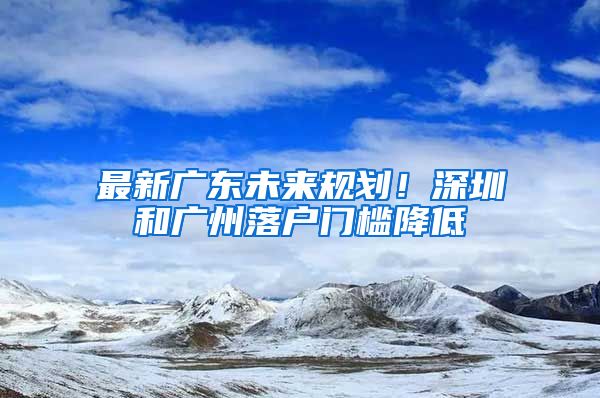 最新廣東未來規(guī)劃！深圳和廣州落戶門檻降低