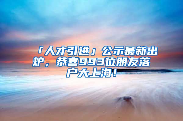 「人才引進」公示最新出爐，恭喜993位朋友落戶大上海！