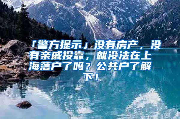 「警方提示」沒有房產(chǎn)，沒有親戚投靠，就沒法在上海落戶了嗎？公共戶了解下！