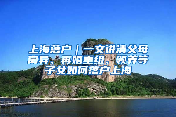 上海落戶｜一文講清父母離異、再婚重組、領(lǐng)養(yǎng)等子女如何落戶上海