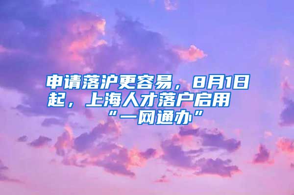 申請落滬更容易，8月1日起，上海人才落戶啟用“一網(wǎng)通辦”