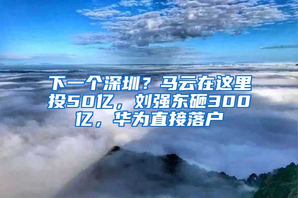 下一個深圳？馬云在這里投50億，劉強東砸300億，華為直接落戶