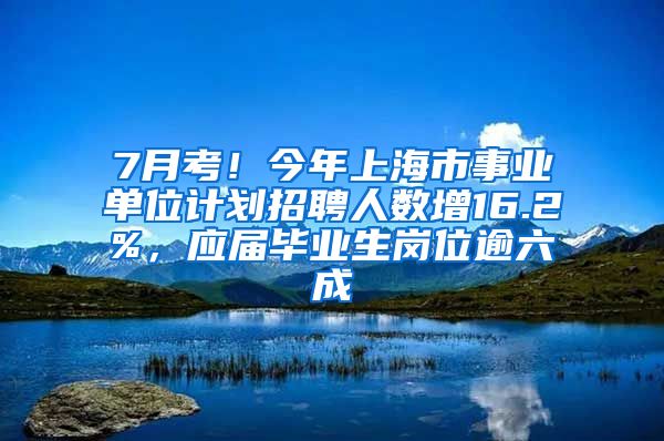 7月考！今年上海市事業(yè)單位計劃招聘人數(shù)增16.2%，應屆畢業(yè)生崗位逾六成