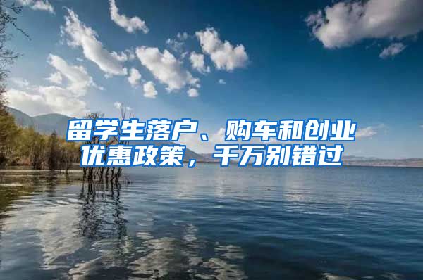 留學(xué)生落戶、購車和創(chuàng)業(yè)優(yōu)惠政策，千萬別錯過