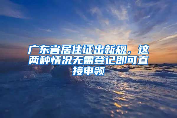 廣東省居住證出新規(guī)，這兩種情況無需登記即可直接申領