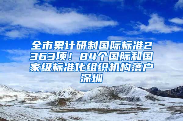 全市累計(jì)研制國際標(biāo)準(zhǔn)2363項(xiàng)！84個國際和國家級標(biāo)準(zhǔn)化組織機(jī)構(gòu)落戶深圳