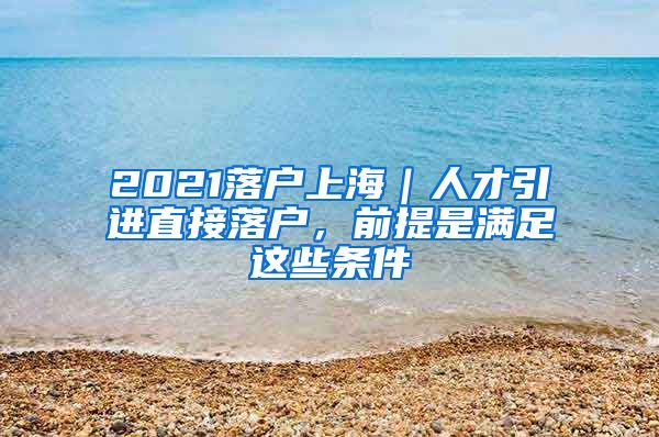 2021落戶上海｜人才引進(jìn)直接落戶，前提是滿足這些條件