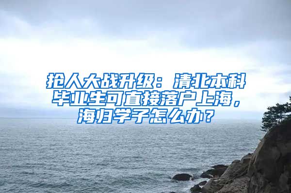 搶人大戰(zhàn)升級(jí)：清北本科畢業(yè)生可直接落戶上海，海歸學(xué)子怎么辦？