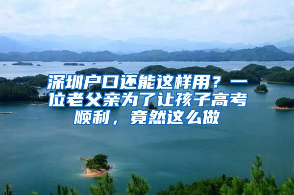 深圳戶口還能這樣用？一位老父親為了讓孩子高考順利，竟然這么做