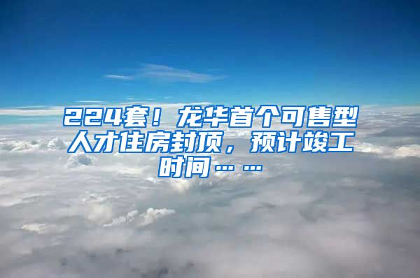 224套！龍華首個可售型人才住房封頂，預(yù)計竣工時間……