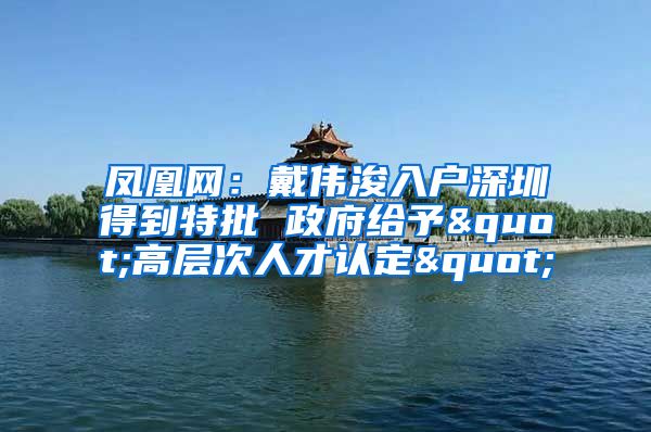 鳳凰網(wǎng)：戴偉浚入戶深圳得到特批 政府給予"高層次人才認(rèn)定"